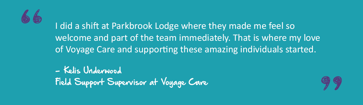 A quote graphic that reads "I did a shift at Parkbrook Lodge where they made me feel so welcome and part of the team immediately. That is where my love of Voyage Care and supporting these amazing individuals started." - - Kelis Underwood Field Support Supervisor at Voyage Care