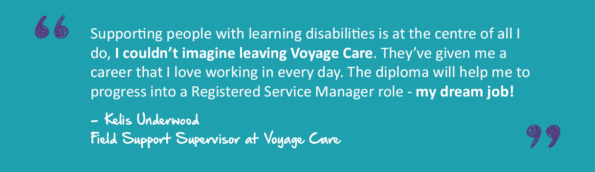 A quote graphic which reads "Supporting people with learning disabilities is at the centre of all I do, I couldn’t imagine leaving Voyage Care. They’ve given me a career that I love working in every day. The diploma will help me to progress into a Registered Service Manager role - my dream job!” - - Kelis Underwood Field Support Supervisor at Voyage Care