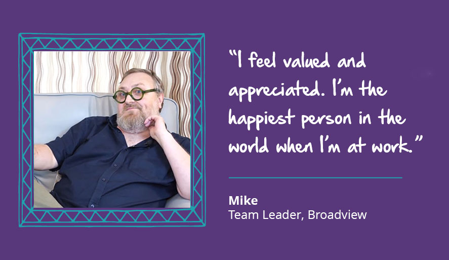 Mike, Team Leader at Broadview. "I feel valued and appreciated. I'm the happiest person in the world when I'm at work."
